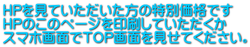 HPを見ていただいた方の特別価格です HPのこのページを印刷していただくか スマホ画面でTOP画面を見せてください。